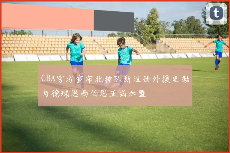 CBA官方宣布北控队新注册外援里勒与德瑞恩西伯恩正式加盟