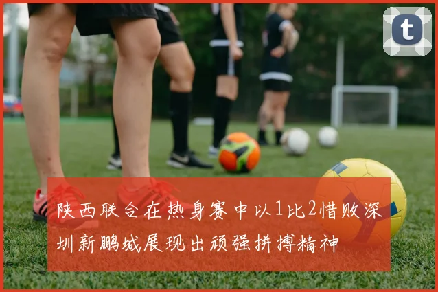 陕西联合在热身赛中以1比2惜败深圳新鹏城展现出顽强拼搏精神