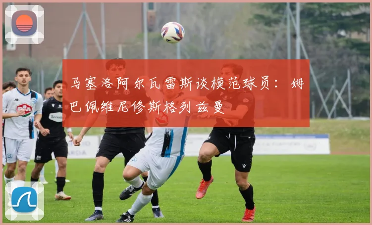 马塞洛阿尔瓦雷斯谈模范球员：姆巴佩维尼修斯格列兹曼