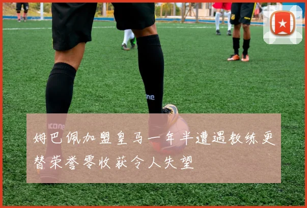 姆巴佩加盟皇马一年半遭遇教练更替荣誉零收获令人失望