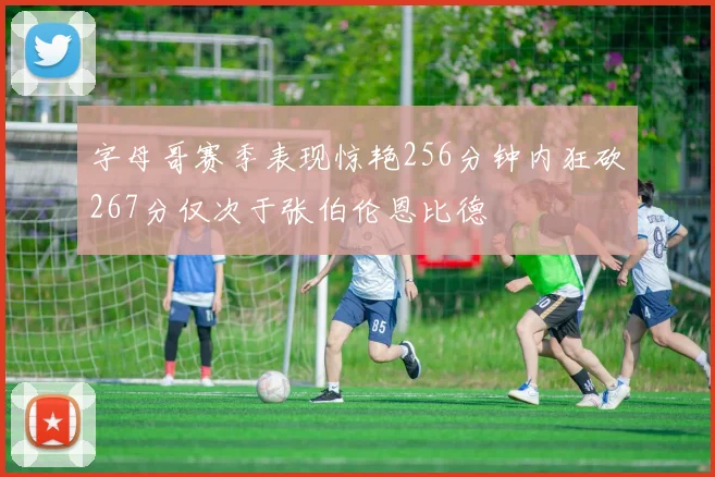 字母哥赛季表现惊艳256分钟内狂砍267分仅次于张伯伦恩比德