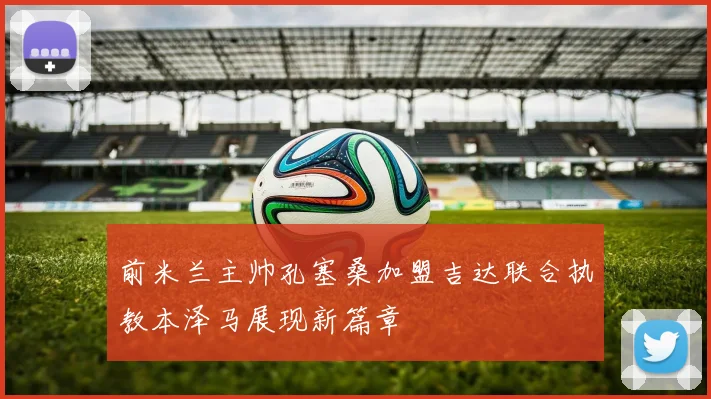 前米兰主帅孔塞桑加盟吉达联合执教本泽马展现新篇章