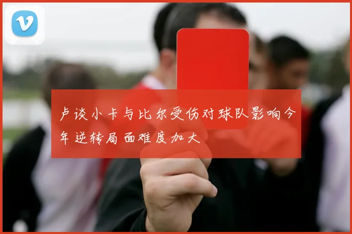 卢谈小卡与比尔受伤对球队影响今年逆转局面难度加大