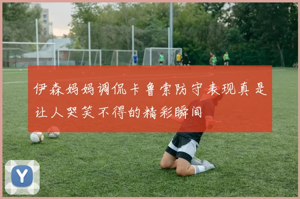 伊森妈妈调侃卡鲁索防守表现真是让人哭笑不得的精彩瞬间