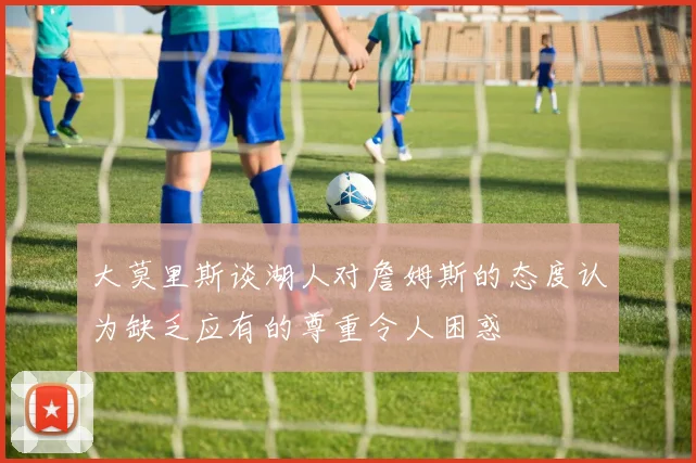 大莫里斯谈湖人对詹姆斯的态度认为缺乏应有的尊重令人困惑