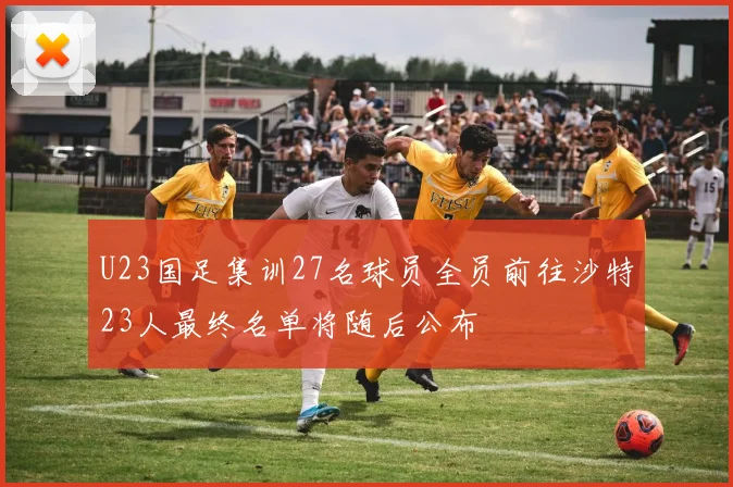 U23国足集训27名球员全员前往沙特23人最终名单将随后公布