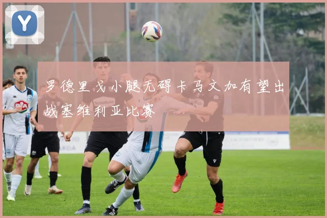 罗德里戈小腿无碍卡马文加有望出战塞维利亚比赛