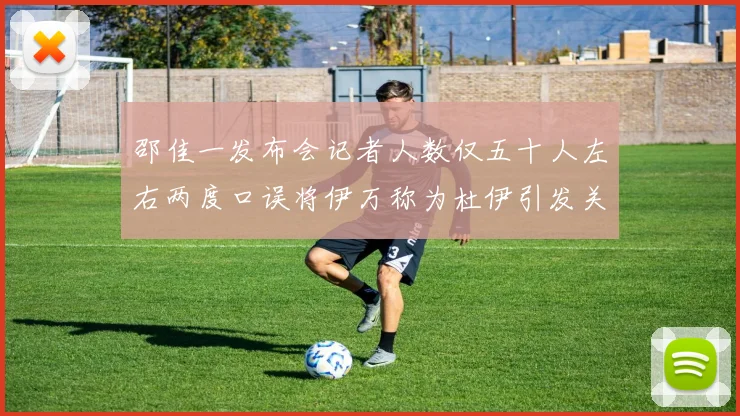 邵佳一发布会记者人数仅五十人左右两度口误将伊万称为杜伊引发关注