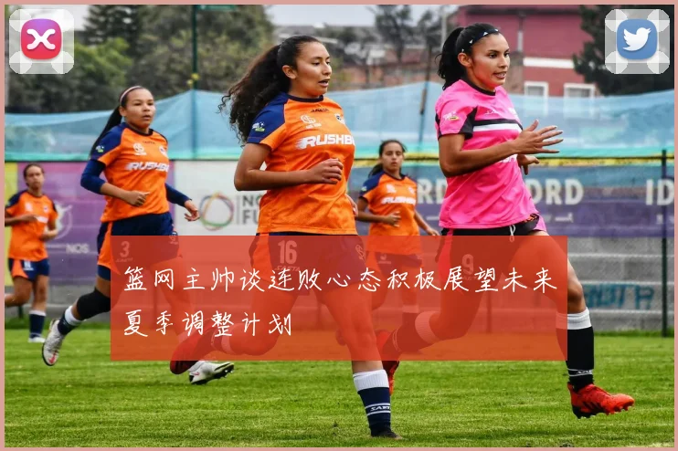 篮网主帅谈连败心态积极展望未来夏季调整计划