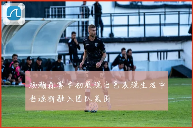 杨瀚森赛季初展现出色表现生活中也逐渐融入团队氛围