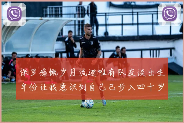 保罗感慨岁月流逝唯有队友谈出生年份让我意识到自己已步入四十岁