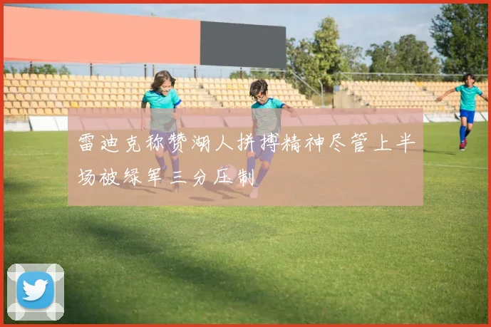 雷迪克称赞湖人拼搏精神尽管上半场被绿军三分压制