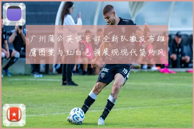广州蒲公英俱乐部全新队徽发布雄鹰图案与红白色调展现现代简约风格