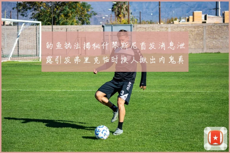 钓鱼执法揭秘什琴斯尼首发消息泄露引发弗里克临时换人揪出内鬼真相