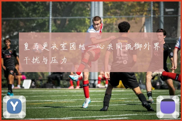 皇马更衣室团结一心共同抵御外界干扰与压力